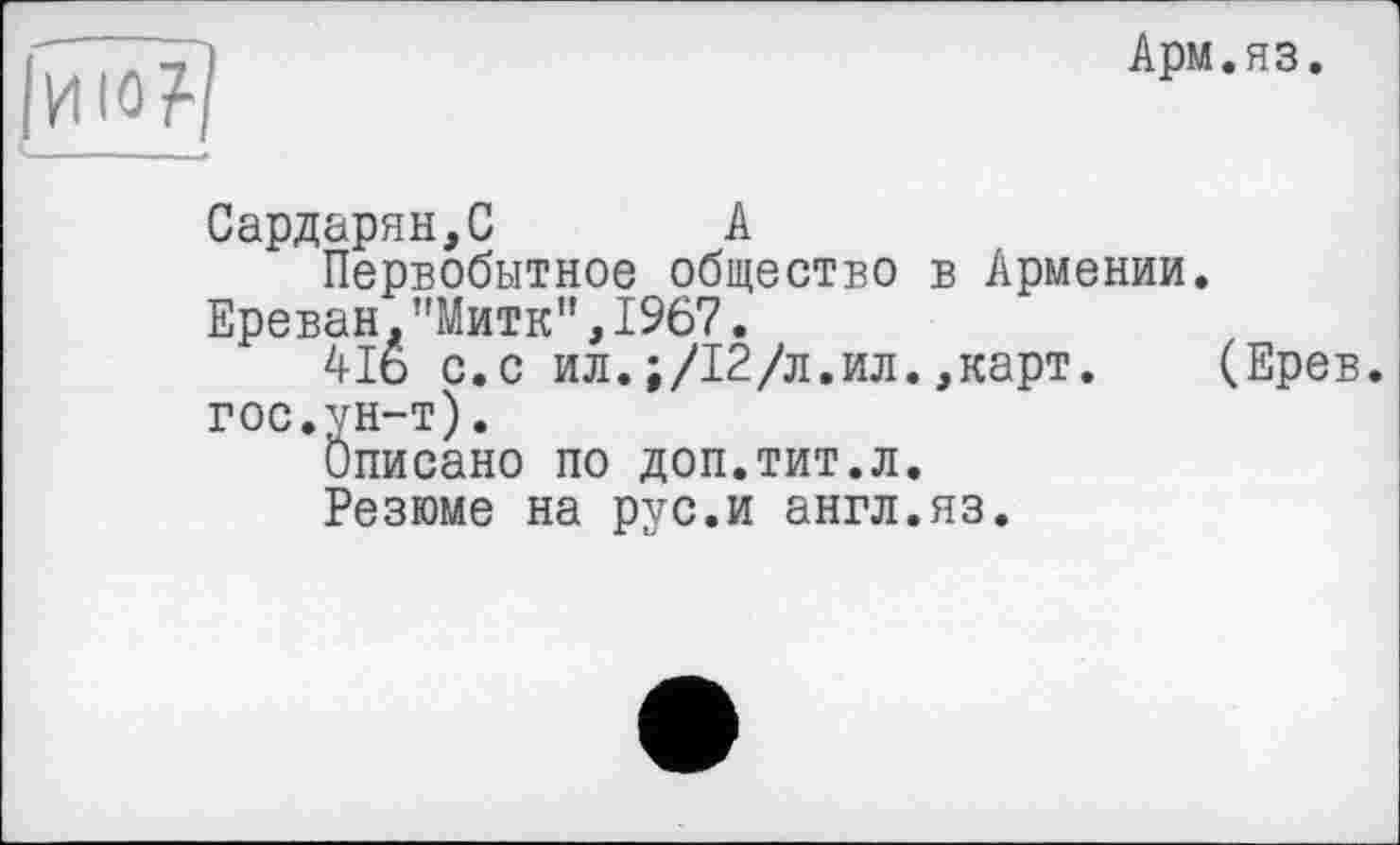 ﻿Арм.яз.
Сардарян,С А
Первобытное общество в Армении. Ереван."Митк”,1967.
4І6 с.с ил.;/12/л.ил.,карт. (Ерев. гос.ун-т).
Описано по доп.тит.л.
Резюме на pvc.H англ.яз.